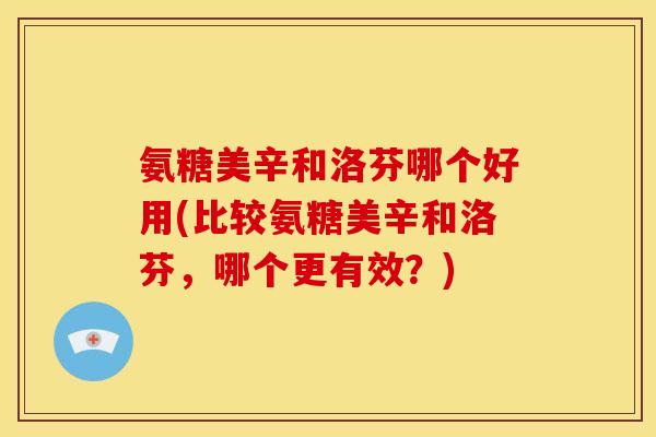 氨糖美辛和洛芬哪个好用(比较氨糖美辛和洛芬，哪个更有效？)