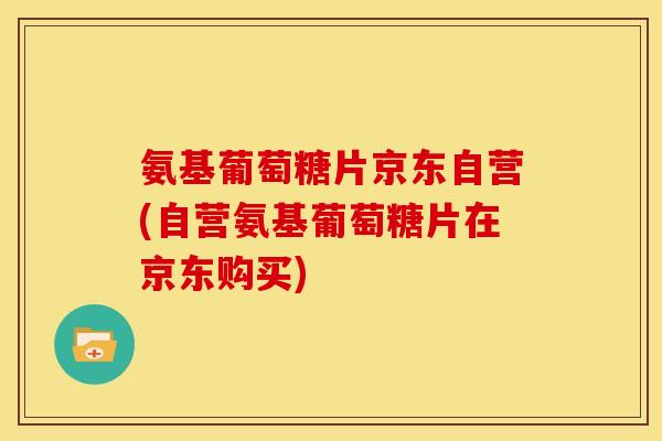 氨基葡萄糖片京东自营(自营氨基葡萄糖片在京东购买)