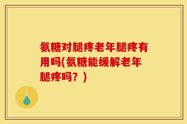 氨糖对腿疼老年腿疼有用吗(氨糖能缓解老年腿疼吗？)
