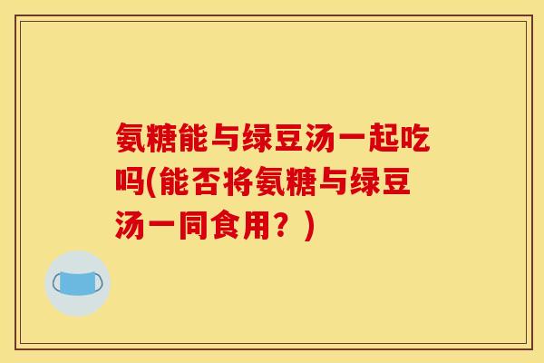 氨糖能与绿豆汤一起吃吗(能否将氨糖与绿豆汤一同食用？)