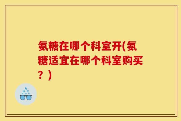 氨糖在哪个科室开(氨糖适宜在哪个科室购买？)