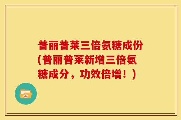 普丽普莱三倍氨糖成份(普丽普莱新增三倍氨糖成分，功效倍增！)