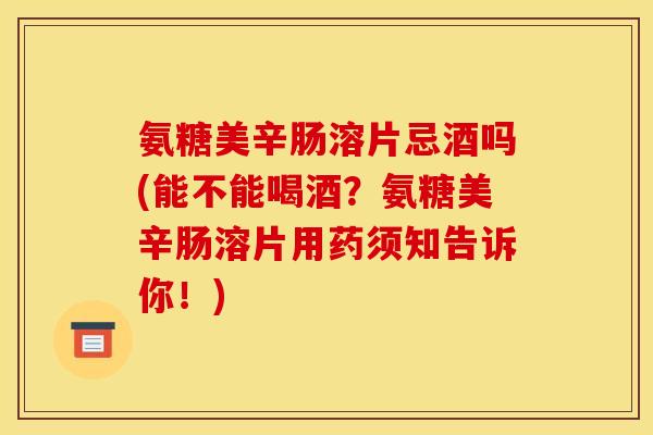 氨糖美辛肠溶片忌酒吗(能不能喝酒？氨糖美辛肠溶片用药须知告诉你！)