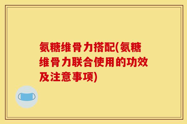 氨糖维骨力搭配(氨糖维骨力联合使用的功效及注意事项)