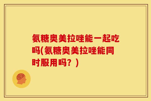 氨糖奥美拉唑能一起吃吗(氨糖奥美拉唑能同时服用吗？)