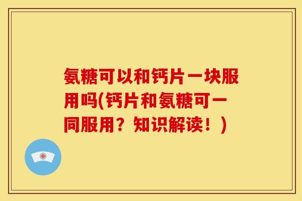 氨糖可以和钙片一块服用吗(钙片和氨糖可一同服用？知识解读！)