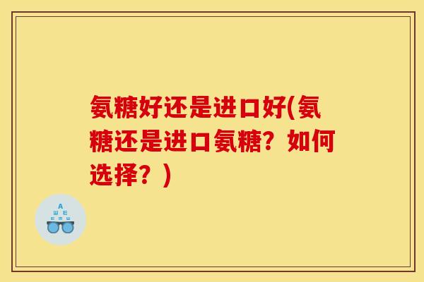 氨糖好还是进口好(氨糖还是进口氨糖？如何选择？)