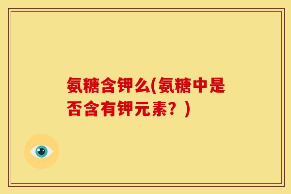 氨糖含钾么(氨糖中是否含有钾元素？)
