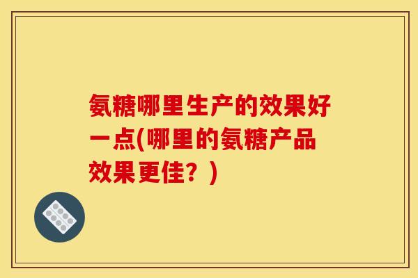 氨糖哪里生产的效果好一点(哪里的氨糖产品效果更佳？)
