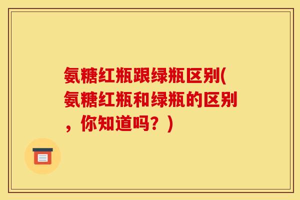 氨糖红瓶跟绿瓶区别(氨糖红瓶和绿瓶的区别，你知道吗？)