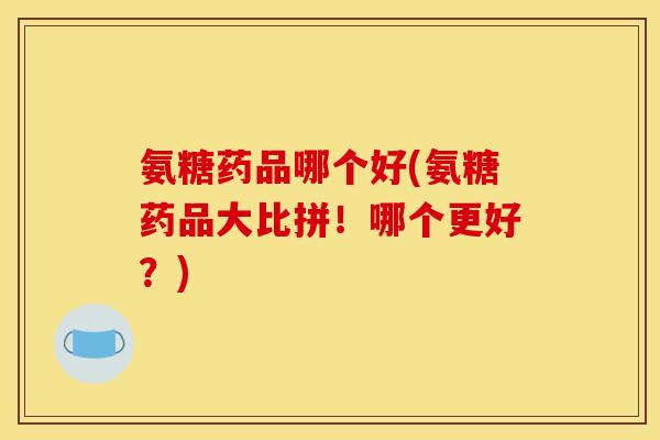 氨糖药品哪个好(氨糖药品大比拼！哪个更好？)
