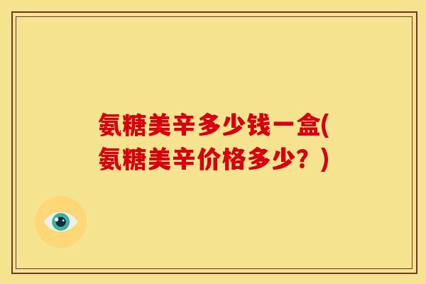 氨糖美辛多少钱一盒(氨糖美辛价格多少？)