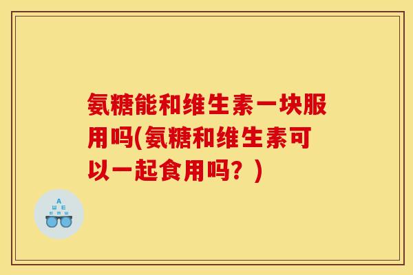 氨糖能和维生素一块服用吗(氨糖和维生素可以一起食用吗？)