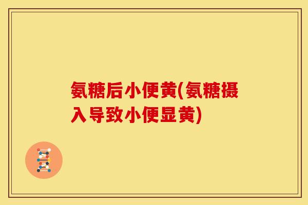 氨糖后小便黄(氨糖摄入导致小便显黄)