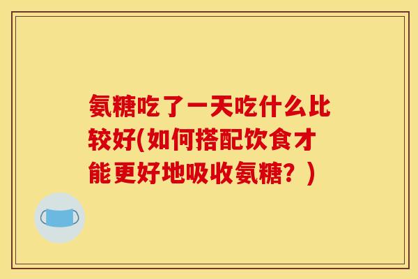 氨糖吃了一天吃什么比较好(如何搭配饮食才能更好地吸收氨糖？)
