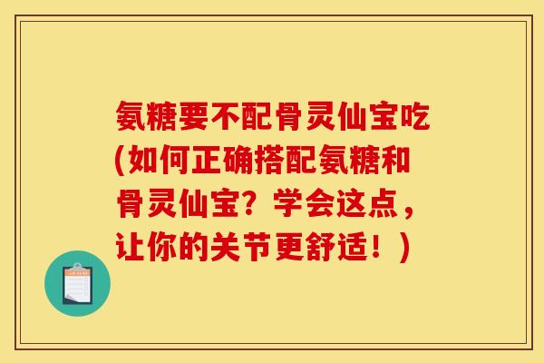 氨糖要不配骨灵仙宝吃(如何正确搭配氨糖和骨灵仙宝？学会这点，让你的关节更舒适！)