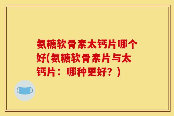 氨糖软骨素太钙片哪个好(氨糖软骨素片与太钙片：哪种更好？)