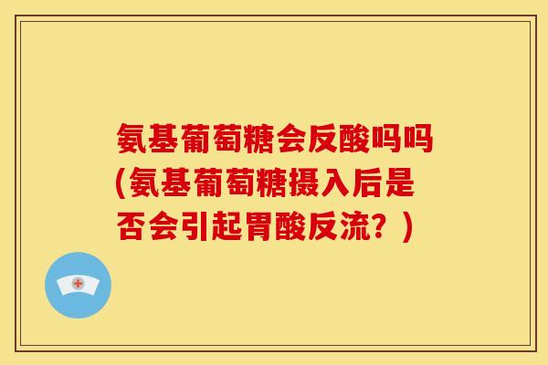 氨基葡萄糖会反酸吗吗(氨基葡萄糖摄入后是否会引起胃酸反流？)