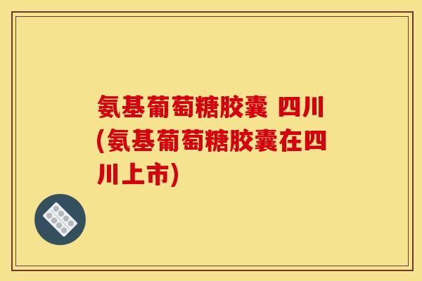 氨基葡萄糖胶囊 四川(氨基葡萄糖胶囊在四川上市)