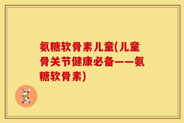 氨糖软骨素儿童(儿童骨关节健康必备——氨糖软骨素)