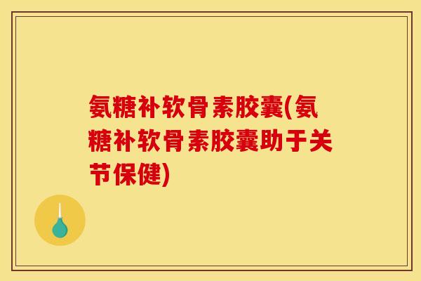 氨糖补软骨素胶囊(氨糖补软骨素胶囊助于关节保健)