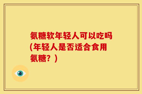氨糖软年轻人可以吃吗(年轻人是否适合食用氨糖？)
