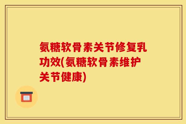 氨糖软骨素关节修复乳功效(氨糖软骨素维护关节健康)