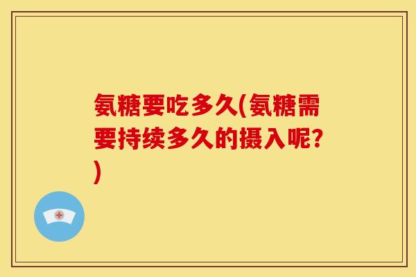 氨糖要吃多久(氨糖需要持续多久的摄入呢？)