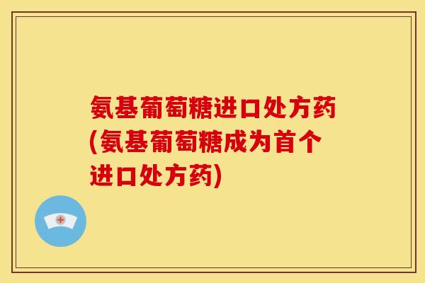 氨基葡萄糖进口处方药(氨基葡萄糖成为首个进口处方药)