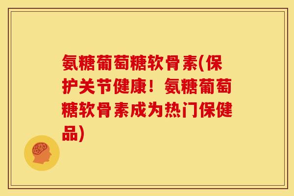 氨糖葡萄糖软骨素(保护关节健康！氨糖葡萄糖软骨素成为热门保健品)
