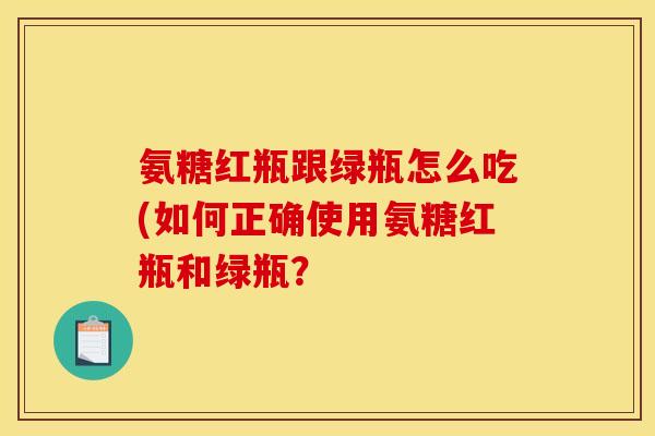 氨糖红瓶跟绿瓶怎么吃(如何正确使用氨糖红瓶和绿瓶？