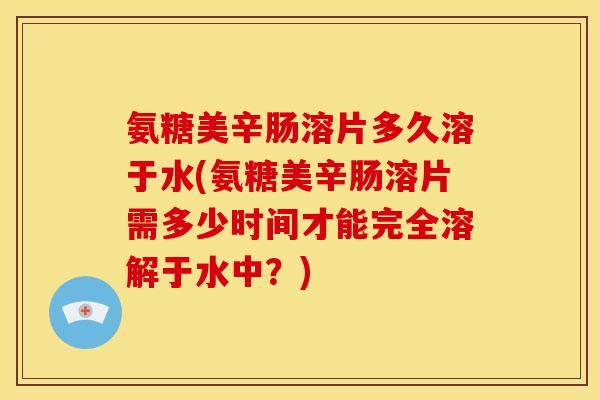 氨糖美辛肠溶片多久溶于水(氨糖美辛肠溶片需多少时间才能完全溶解于水中？)