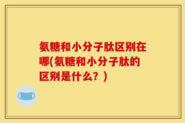 氨糖和小分子肽区别在哪(氨糖和小分子肽的区别是什么？)