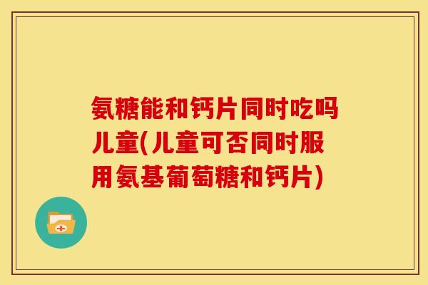 氨糖能和钙片同时吃吗儿童(儿童可否同时服用氨基葡萄糖和钙片)