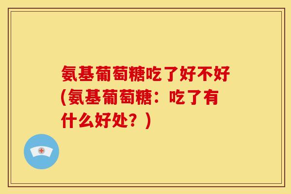 氨基葡萄糖吃了好不好(氨基葡萄糖：吃了有什么好处？)