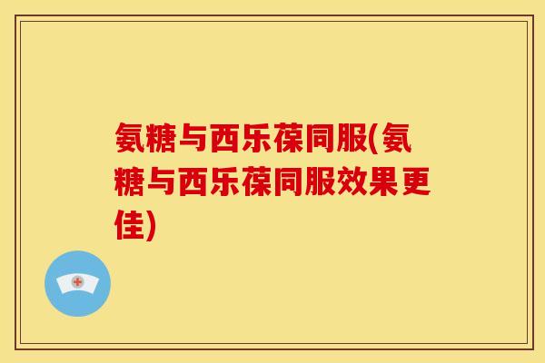 氨糖与西乐葆同服(氨糖与西乐葆同服效果更佳)