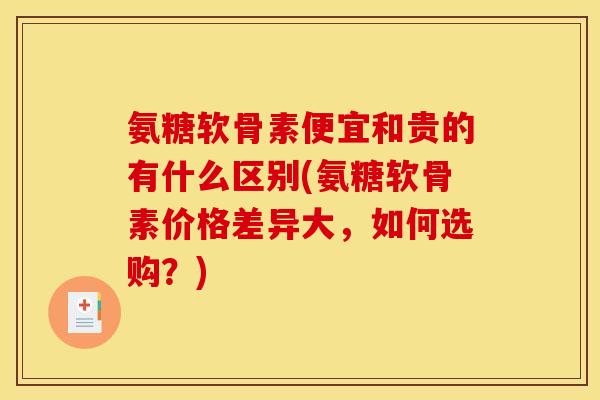 氨糖软骨素便宜和贵的有什么区别(氨糖软骨素价格差异大，如何选购？)