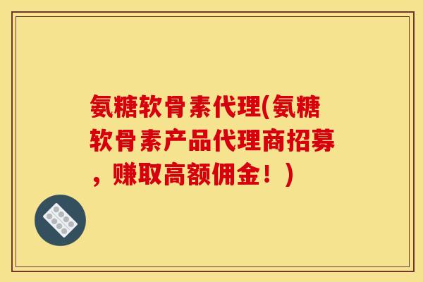 氨糖软骨素代理(氨糖软骨素产品代理商招募，赚取高额佣金！)
