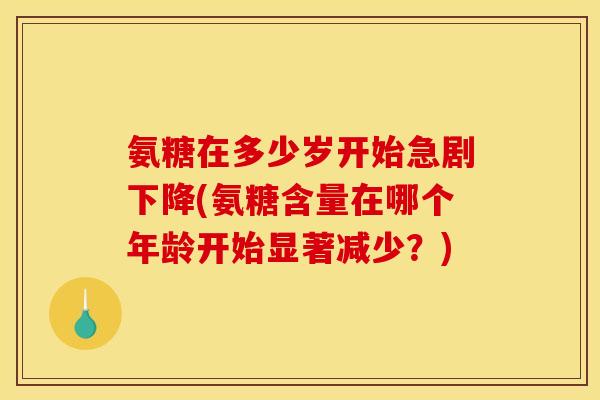 氨糖在多少岁开始急剧下降(氨糖含量在哪个年龄开始显著减少？)
