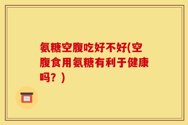 氨糖空腹吃好不好(空腹食用氨糖有利于健康吗？)