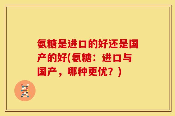 氨糖是进口的好还是国产的好(氨糖：进口与国产，哪种更优？)