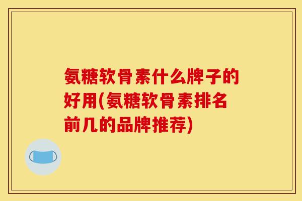 氨糖软骨素什么牌子的好用(氨糖软骨素排名前几的品牌推荐)