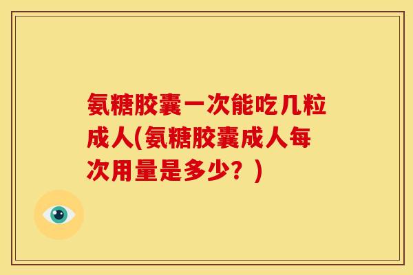 氨糖胶囊一次能吃几粒成人(氨糖胶囊成人每次用量是多少？)