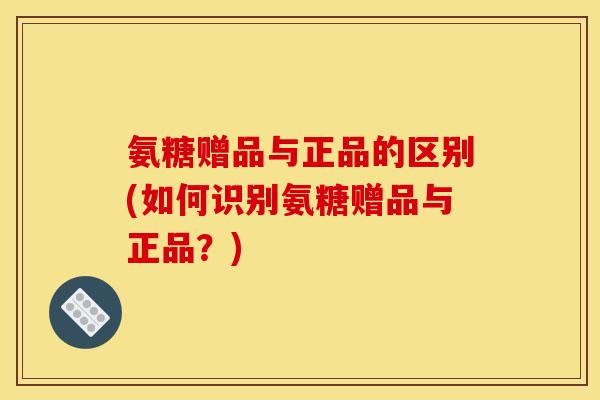 氨糖赠品与正品的区别(如何识别氨糖赠品与正品？)