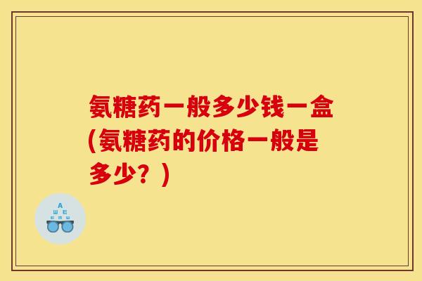 氨糖药一般多少钱一盒(氨糖药的价格一般是多少？)