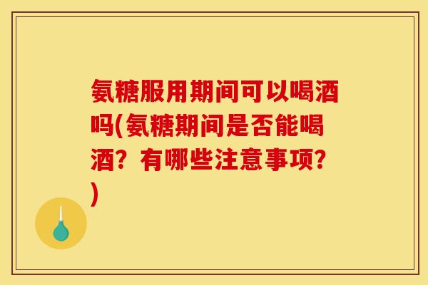 氨糖服用期间可以喝酒吗(氨糖期间是否能喝酒？有哪些注意事项？)
