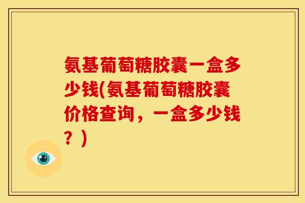 氨基葡萄糖胶囊一盒多少钱(氨基葡萄糖胶囊价格查询，一盒多少钱？)