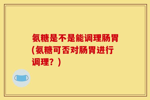 氨糖是不是能调理肠胃(氨糖可否对肠胃进行调理？)
