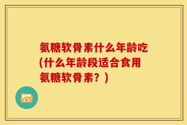 氨糖软骨素什么年龄吃(什么年龄段适合食用氨糖软骨素？)