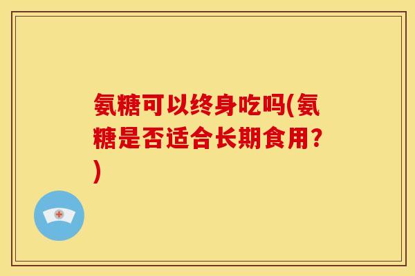 氨糖可以终身吃吗(氨糖是否适合长期食用？)